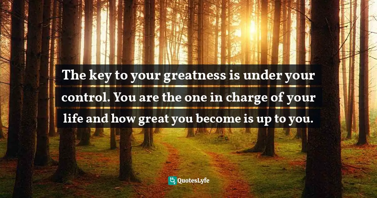 The key to your greatness is under your control. You are the one in charge of your life and how great you become is up to you.