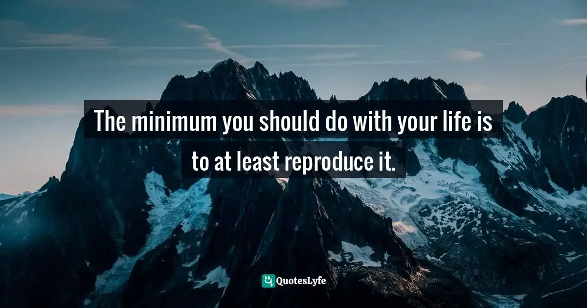 The minimum you should do with your life is to at least reproduce it.
