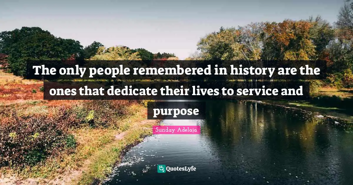 The only people remembered in history are the ones that dedicate their lives to service and purpose