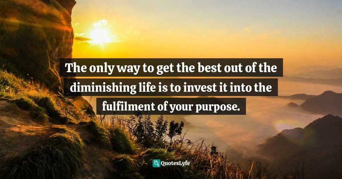 The only way to get the best out of the diminishing life is to invest it into the fulfilment of your purpose.
