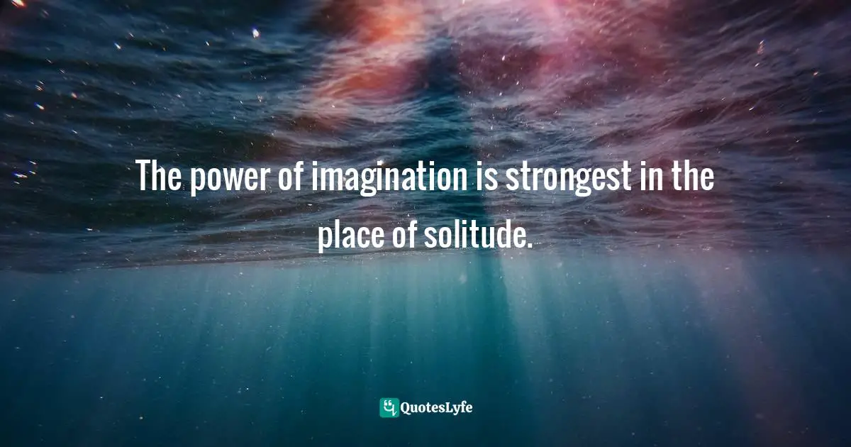 The power of imagination is strongest in the place of solitude.