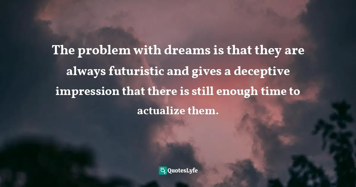 The problem with dreams is that they are always futuristic and gives a deceptive impression that there is still enough time to actualize them.