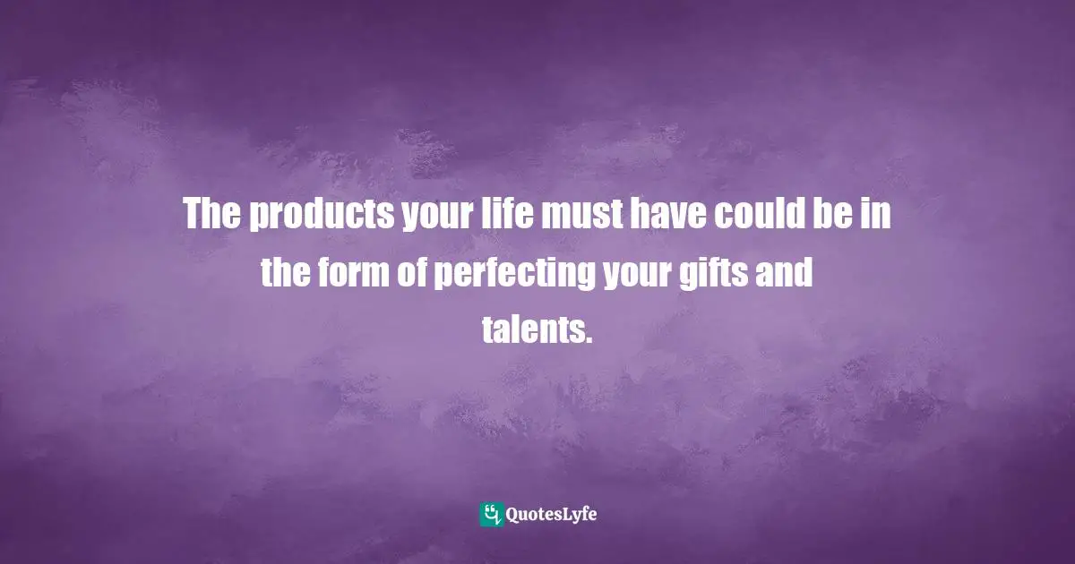 The products your life must have could be in the form of perfecting your gifts and talents.