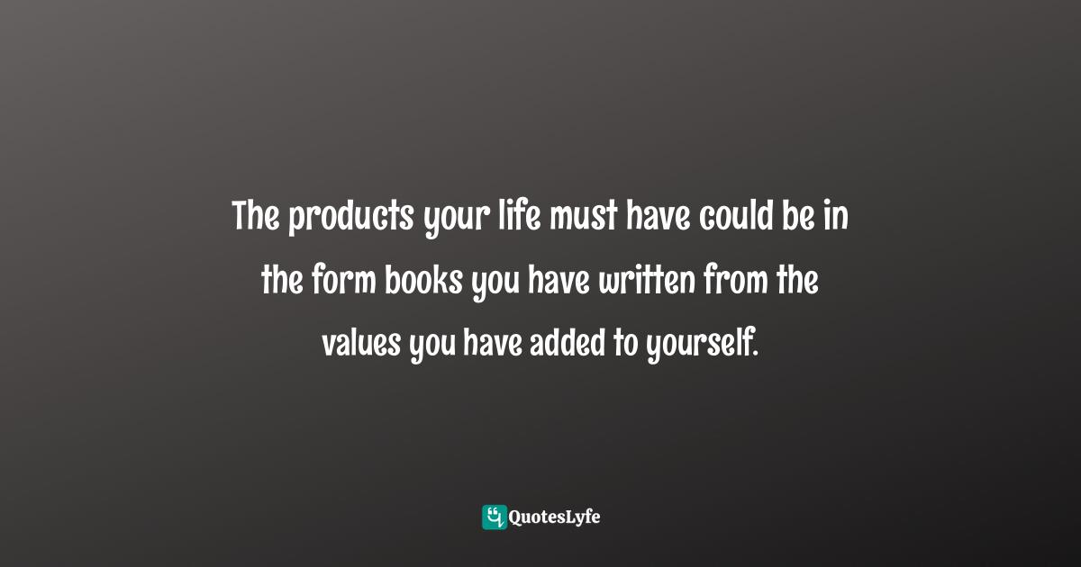 The products your life must have could be in the form books you have written from the values you have added to yourself.