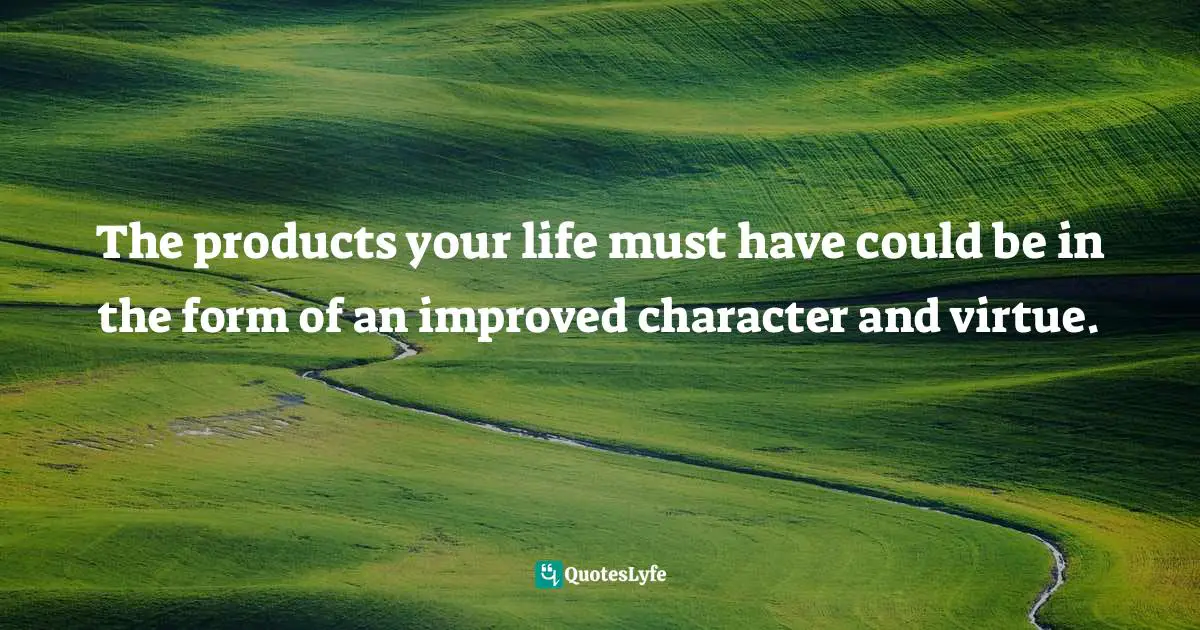The products your life must have could be in the form of an improved character and virtue.