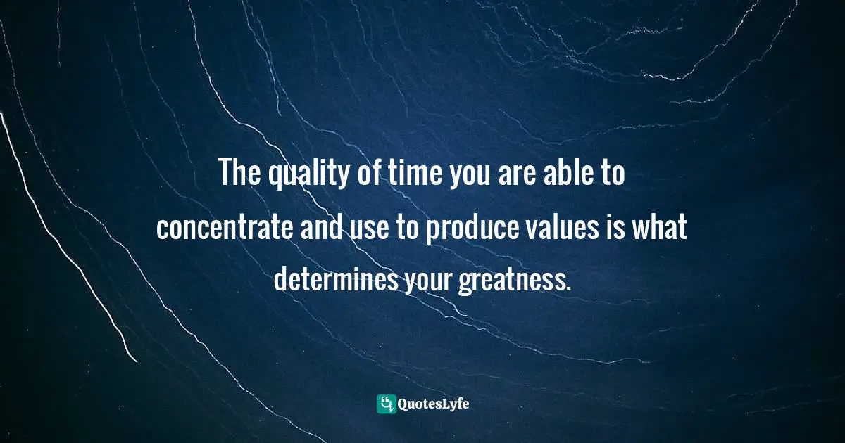 The quality of time you are able to concentrate and use to produce values is what determines your greatness.