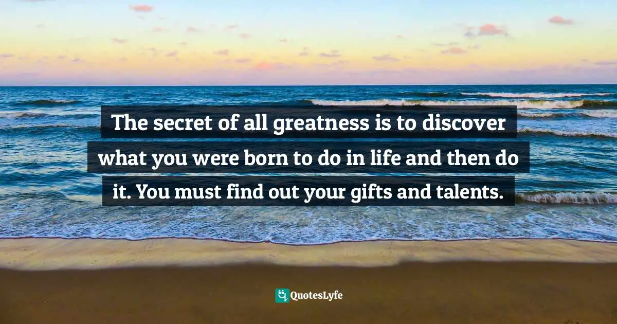 The secret of all greatness is to discover what you were born to do in life and then do it. You must find out your gifts and talents.