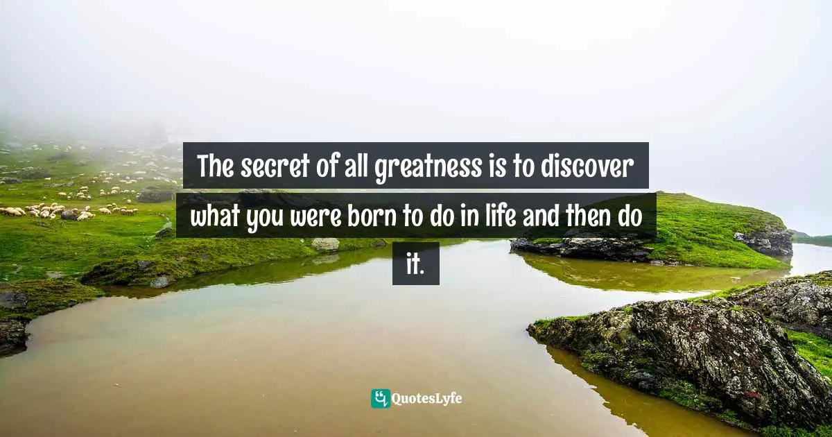 The secret of all greatness is to discover what you were born to do in life and then do it.