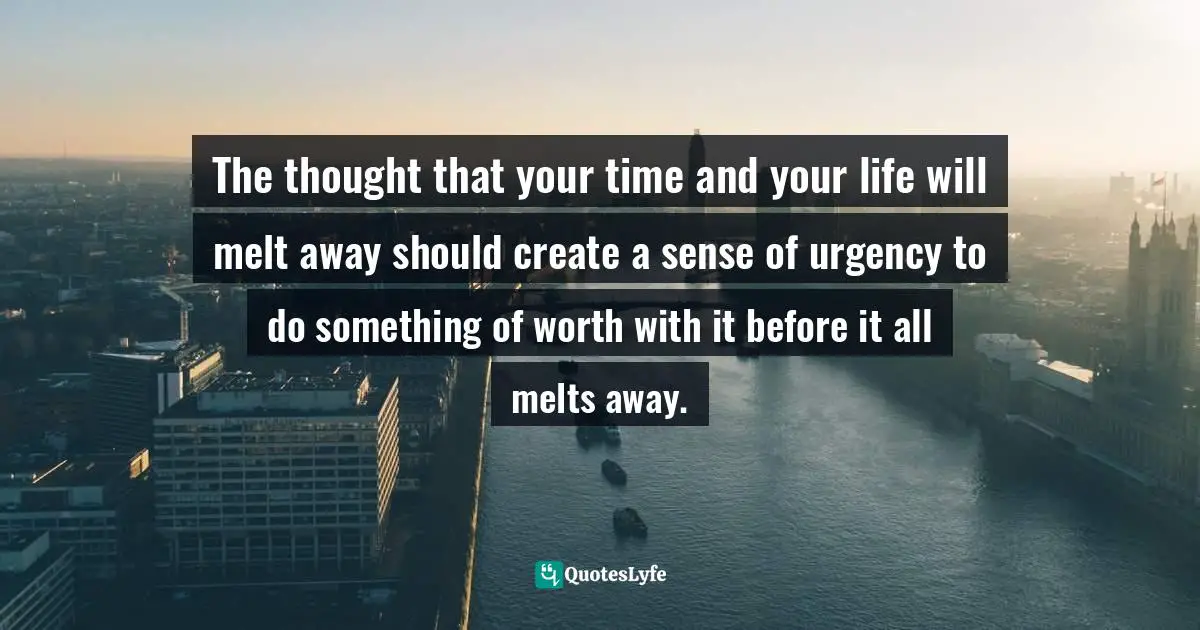 The thought that your time and your life will melt away should create a sense of urgency to do something of worth with it before it all melts away.