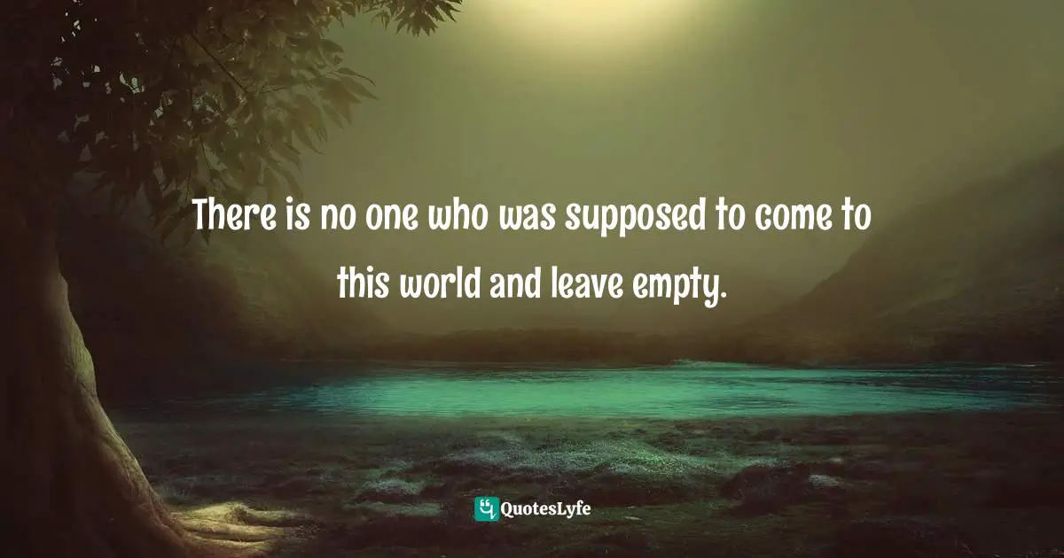 There is no one who was supposed to come to this world and leave empty.