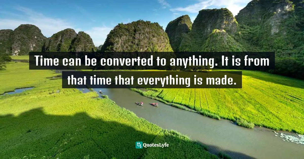 Time can be converted to anything. It is from that time that everything is made.