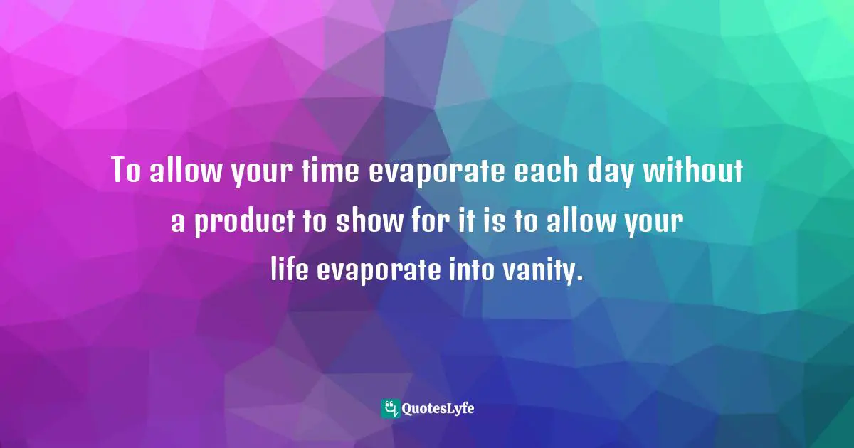 To allow your time evaporate each day without a product to show for it is to allow your life evaporate into vanity.