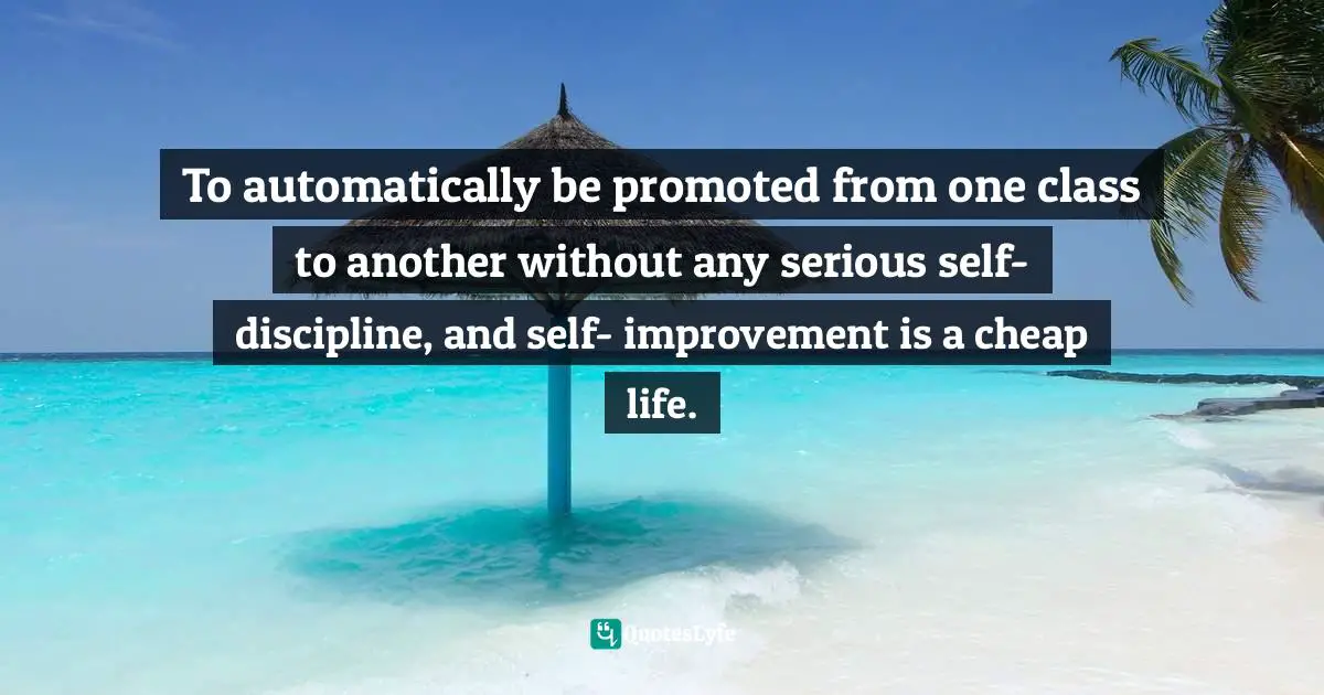 To automatically be promoted from one class to another without any serious self- discipline, and self- improvement is a cheap life.