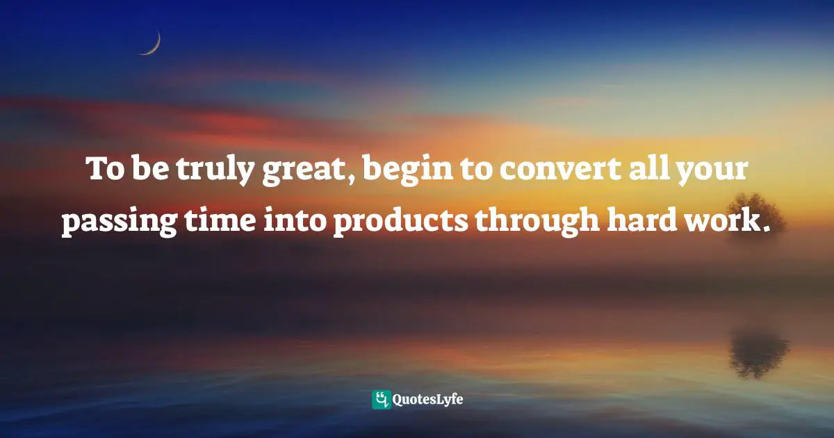 To be truly great, begin to convert all your passing time into products through hard work.