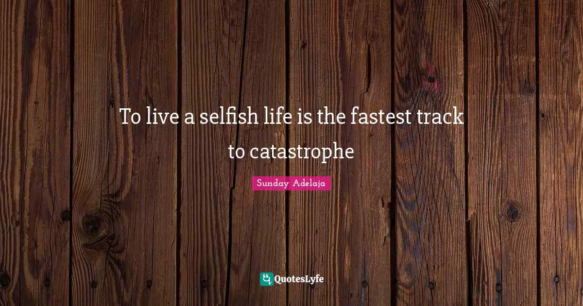 To live a selfish life is the fastest track to catastrophe