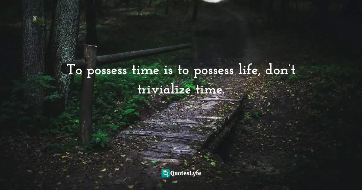 To possess time is to possess life, don’t trivialize time.