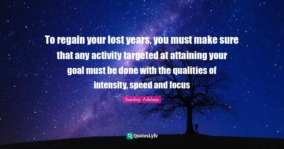 To regain your lost years, you must make sure that any activity targeted at attaining your goal must be done with the qualities of intensity, speed and focus