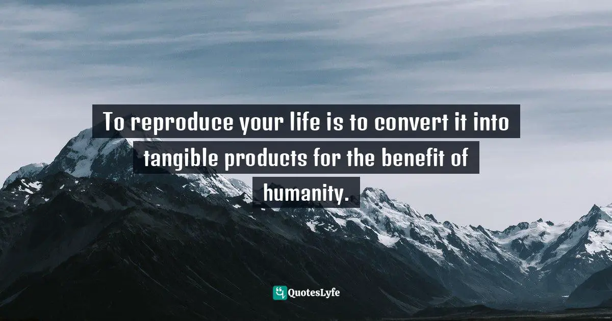 To reproduce your life is to convert it into tangible products for the benefit of humanity.