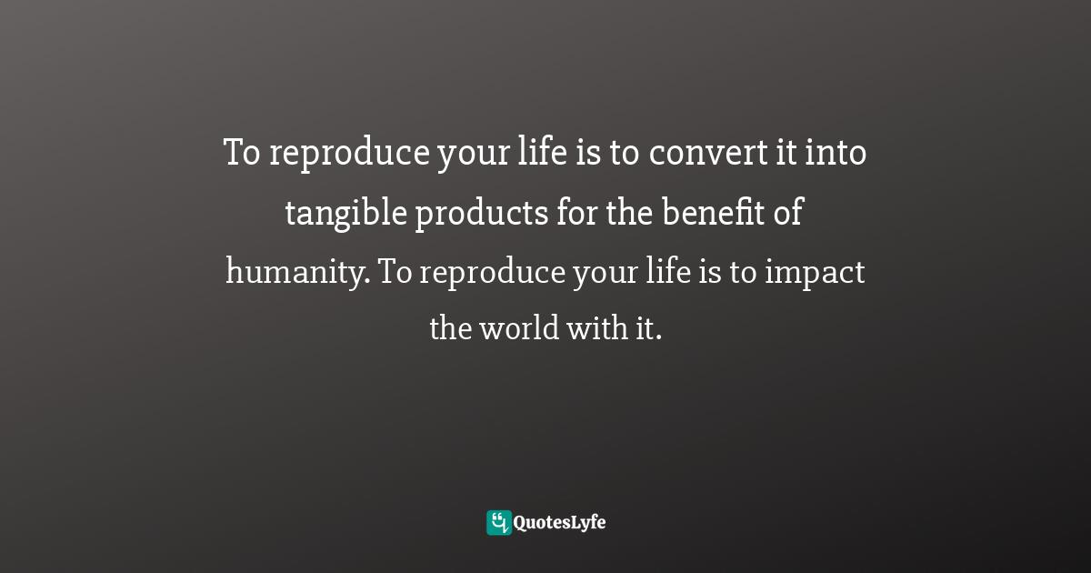 To reproduce your life is to convert it into tangible products for the benefit of humanity. To reproduce your life is to impact the world with it.