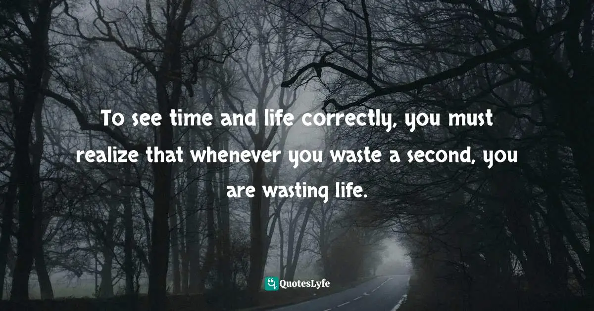 To see time and life correctly, you must realize that whenever you waste a second, you are wasting life.