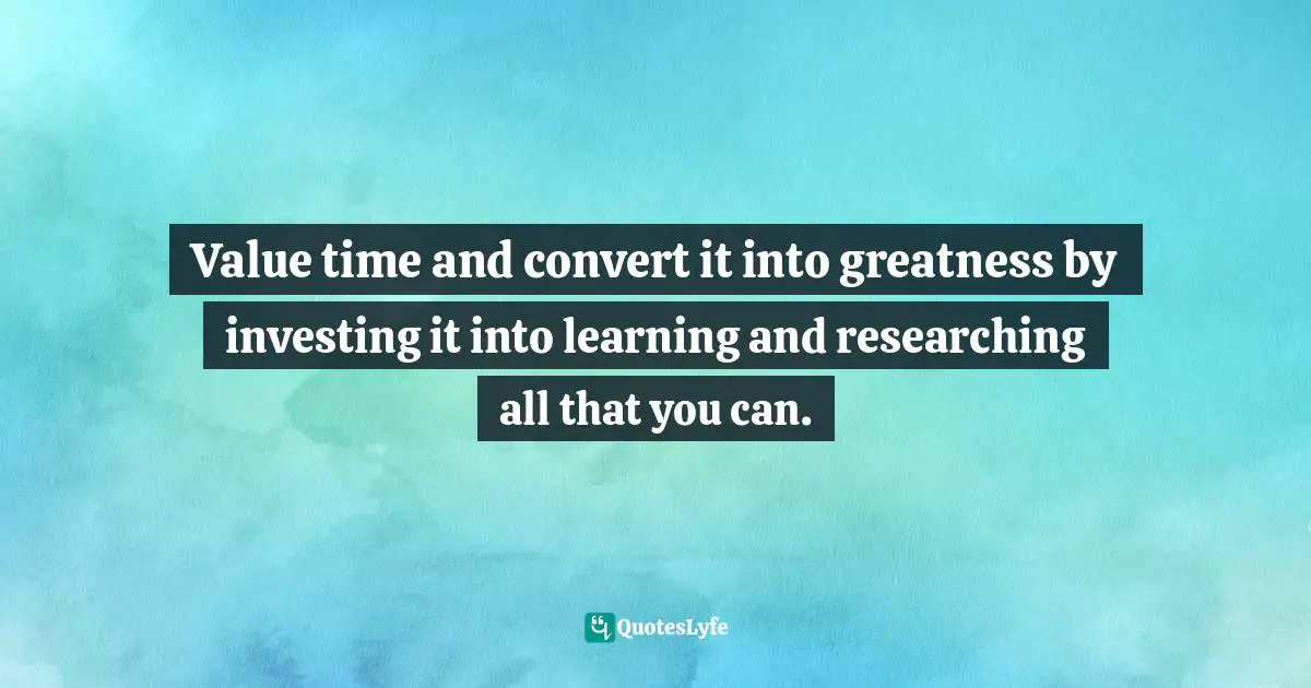 Value time and convert it into greatness by investing it into learning and researching all that you can.