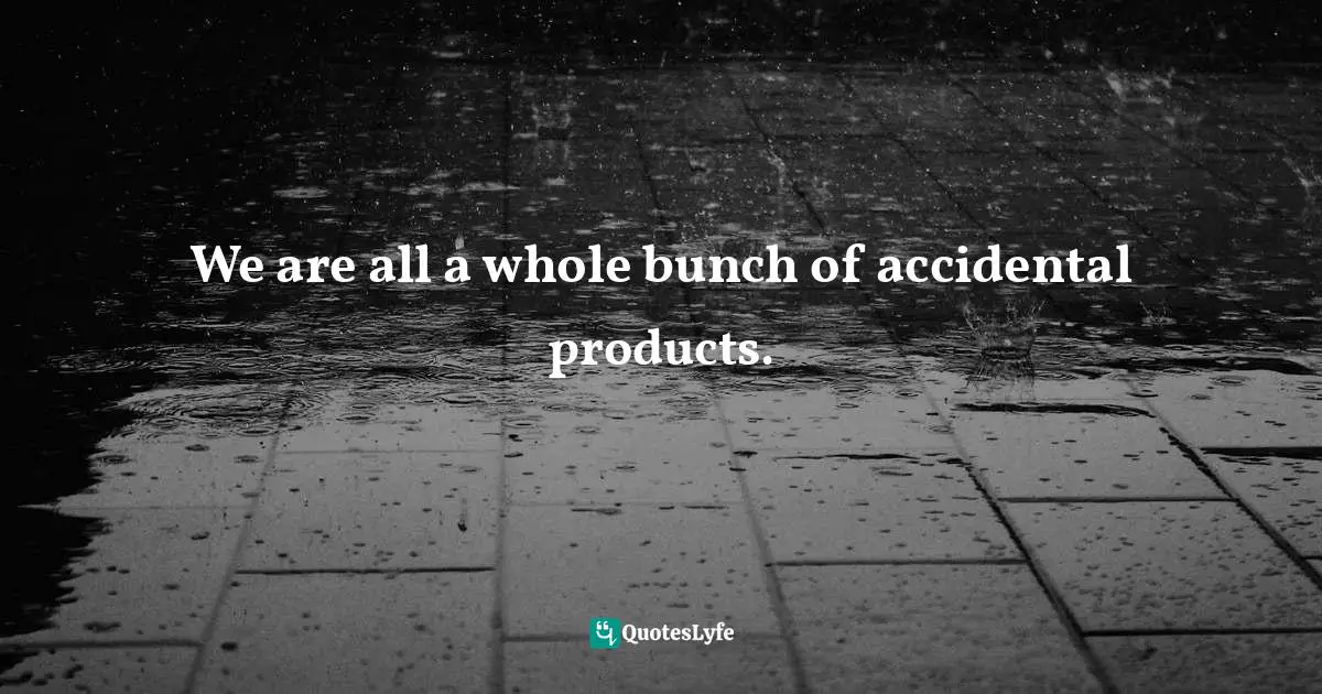 We are all a whole bunch of accidental products.