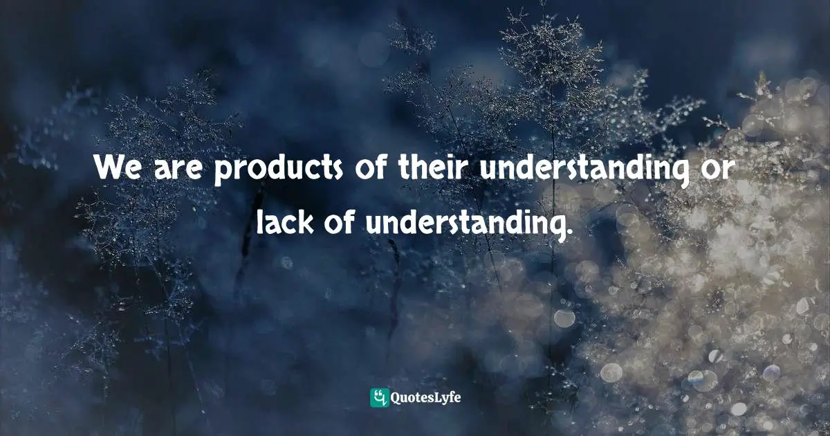 We are products of their understanding or lack of understanding.