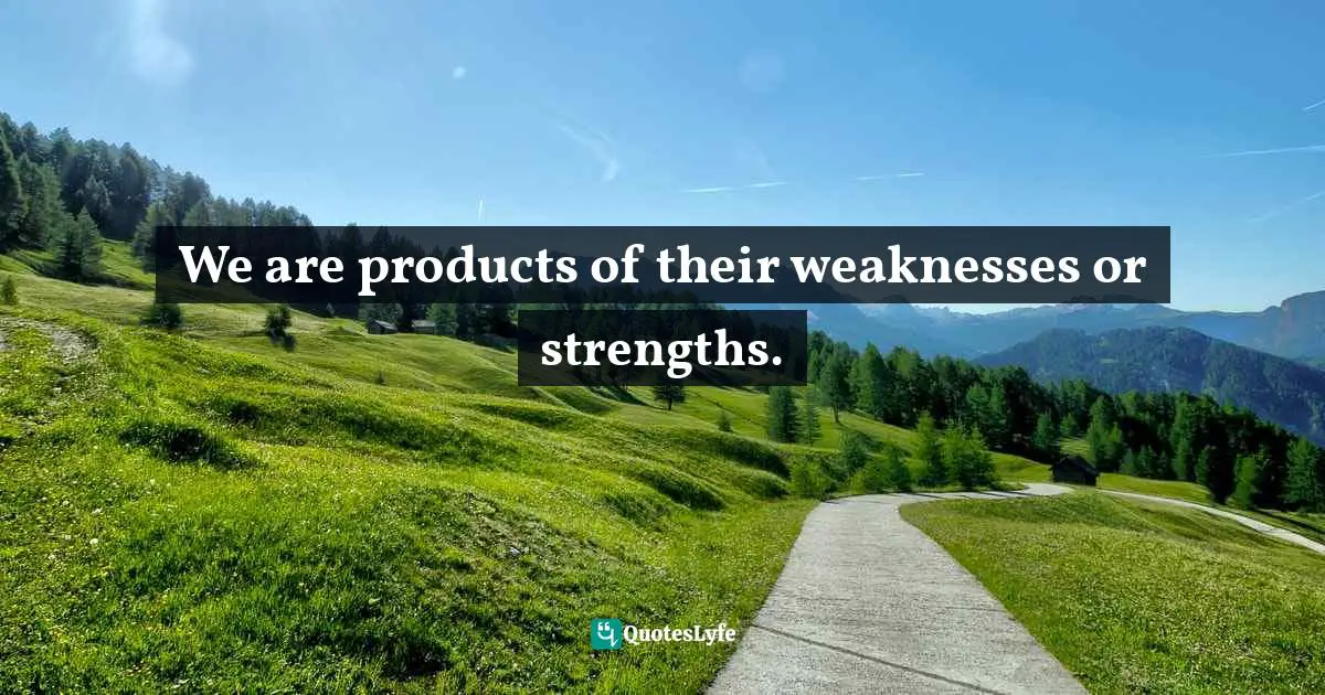 We are products of their weaknesses or strengths.