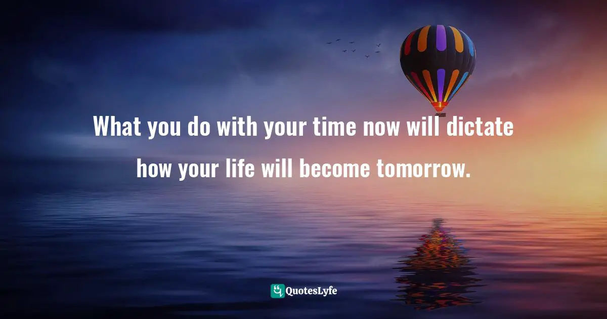 What you do with your time now will dictate how your life will become tomorrow.