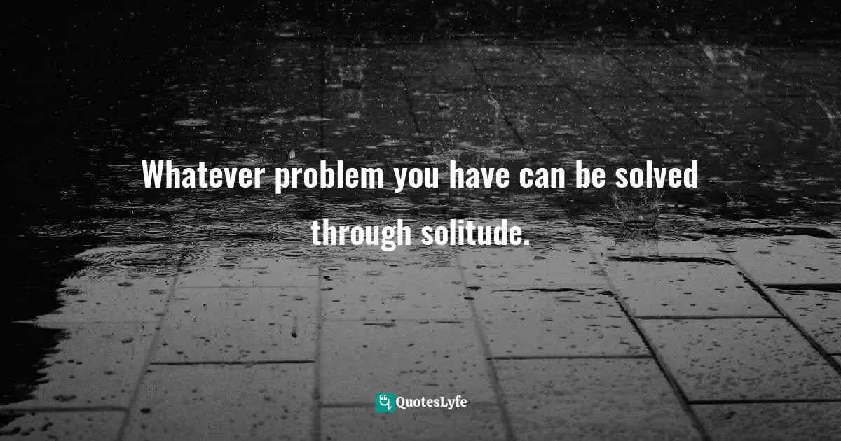 Whatever problem you have can be solved through solitude.