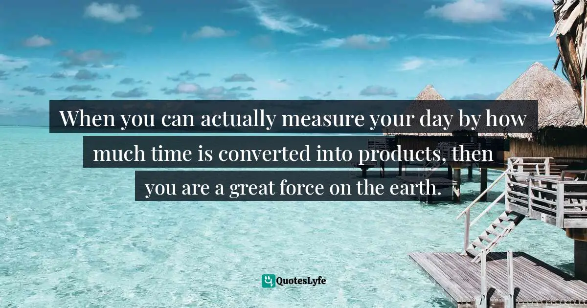 When you can actually measure your day by how much time is converted into products, then you are a great force on the earth.