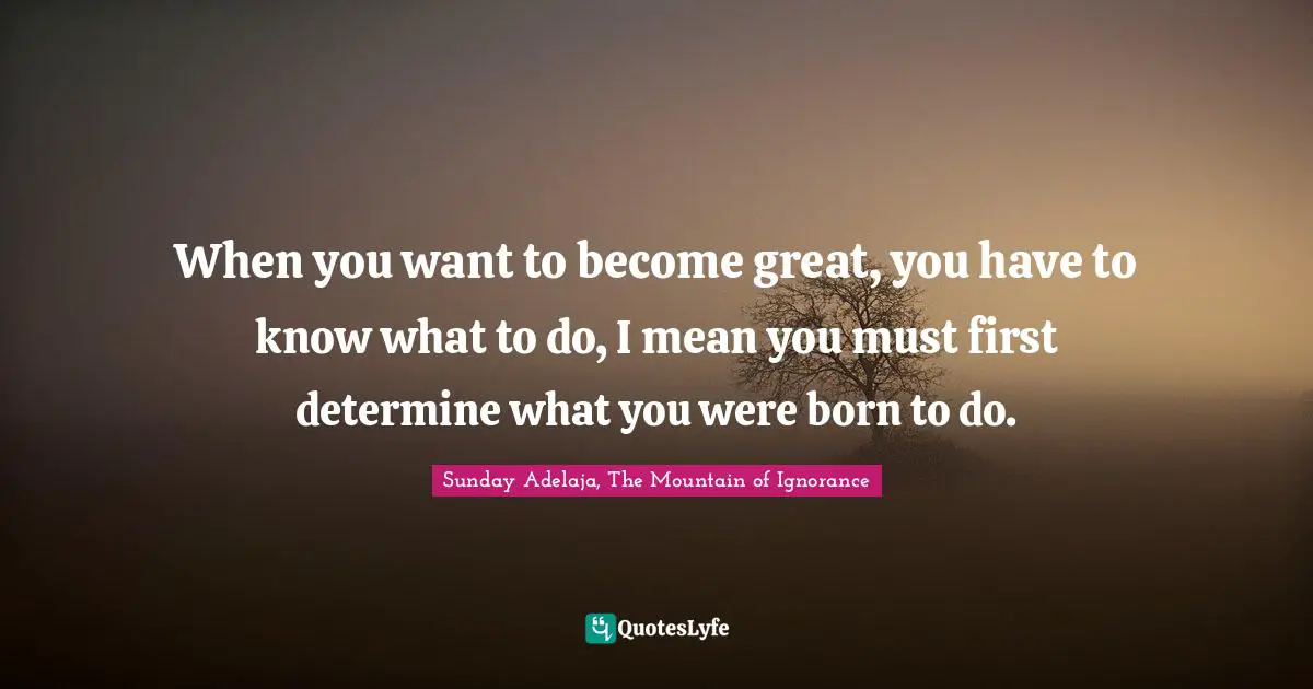 When you want to become great, you have to know what to do, I mean you must first determine what you were born to do.