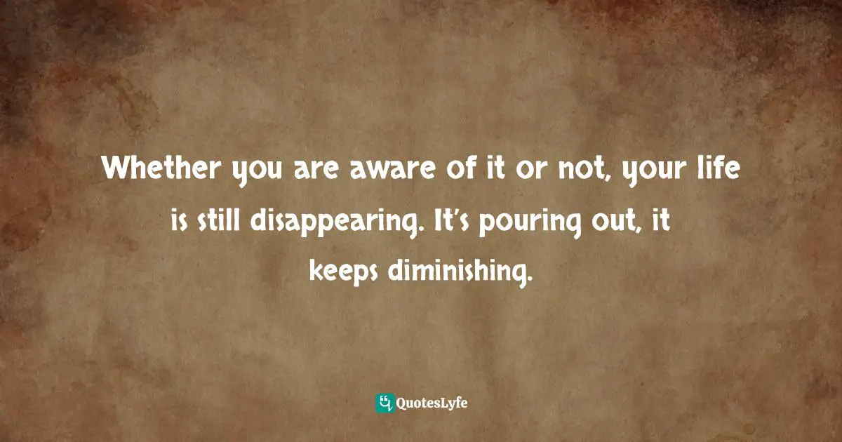Whether you are aware of it or not, your life is still disappearing. It’s pouring out, it keeps diminishing.