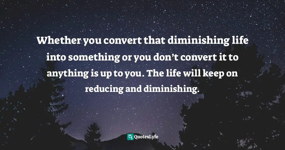 Whether you convert that diminishing life into something or you don’t convert it to anything is up to you. The life will keep on reducing and diminishing.
