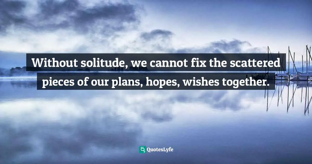 Without solitude, we cannot fix the scattered pieces of our plans, hopes, wishes together.
