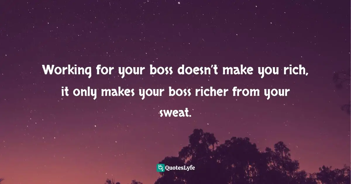 Working for your boss doesn’t make you rich, it only makes your boss richer from your sweat.