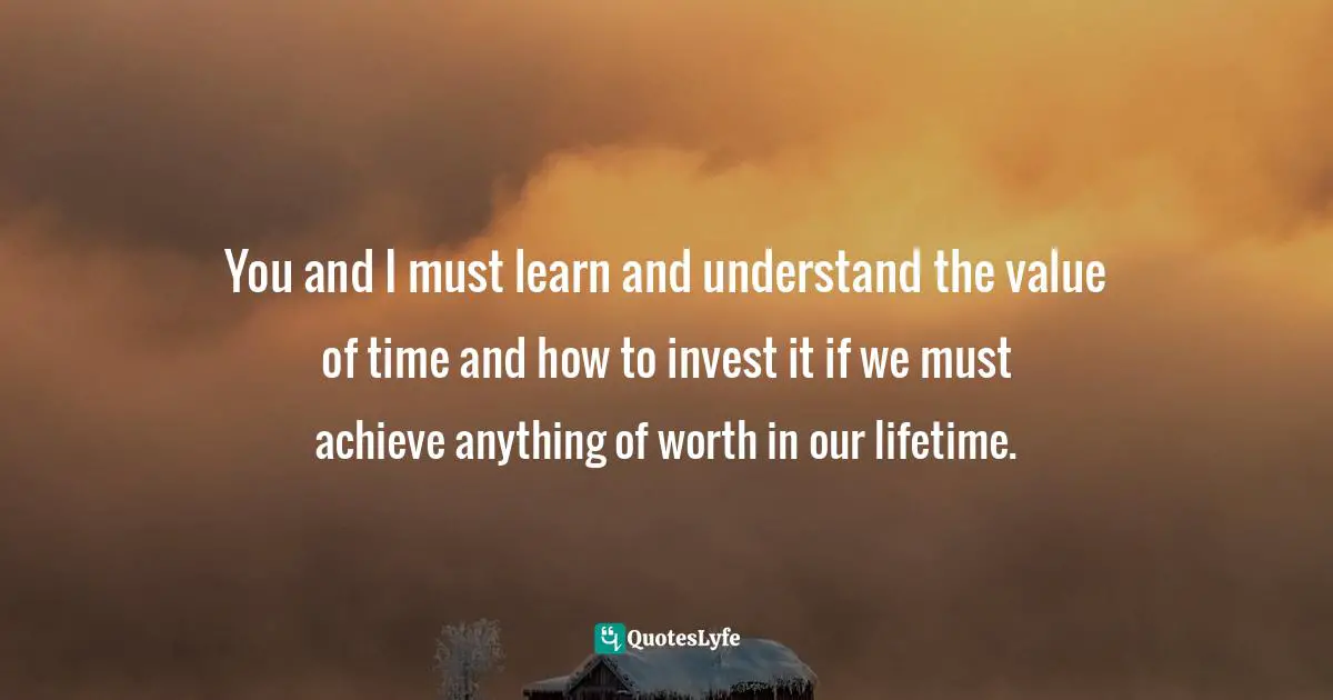 You and I must learn and understand the value of time and how to invest it if we must achieve anything of worth in our lifetime.