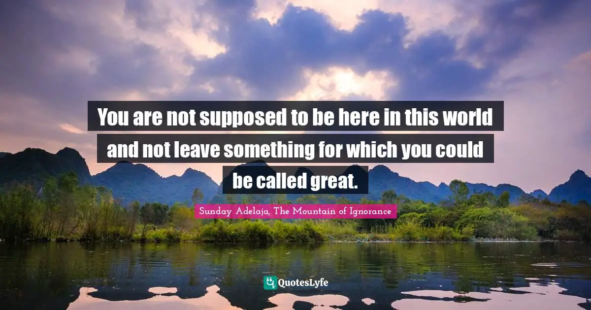 You are not supposed to be here in this world and not leave something for which you could be called great.