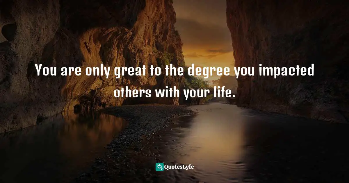 You are only great to the degree you impacted others with your life.