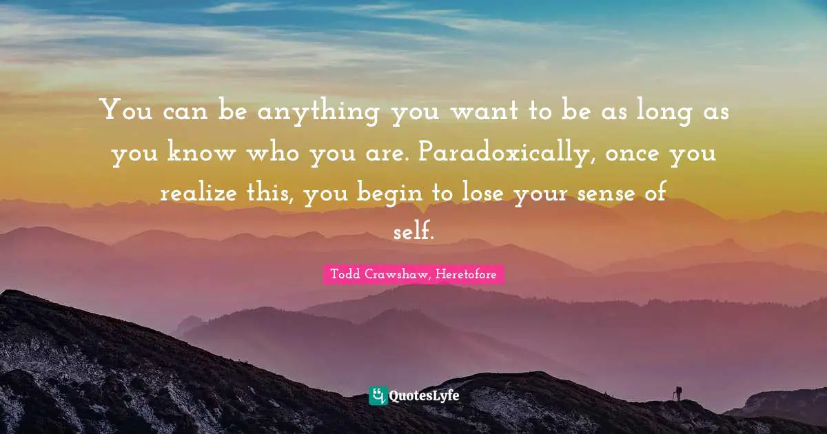 You can be anything you want to be as long as you know who you are. Paradoxically, once you realize this, you begin to lose your sense of self.
