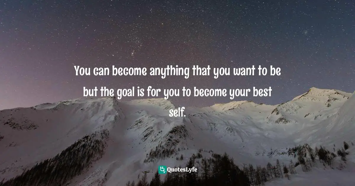 You can become anything that you want to be but the goal is for you to become your best self.
