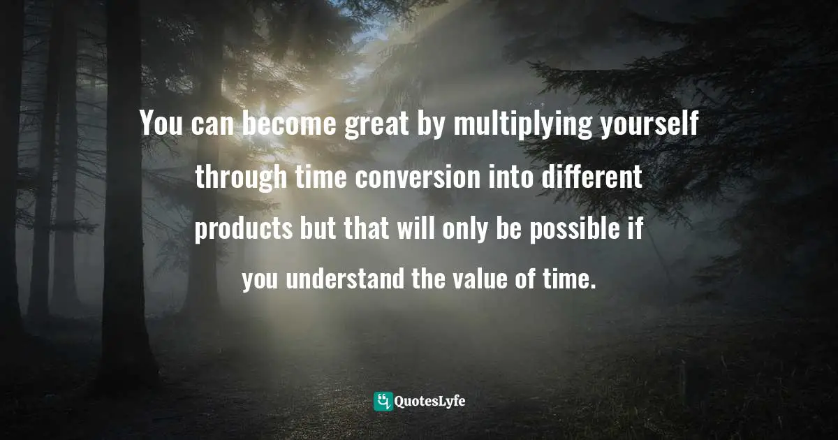 You can become great by multiplying yourself through time conversion into different products but that will only be possible if you understand the value of time.