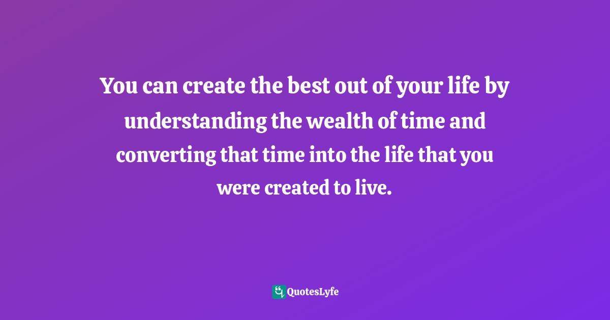 You can create the best out of your life by understanding the wealth of time and converting that time into the life that you were created to live.