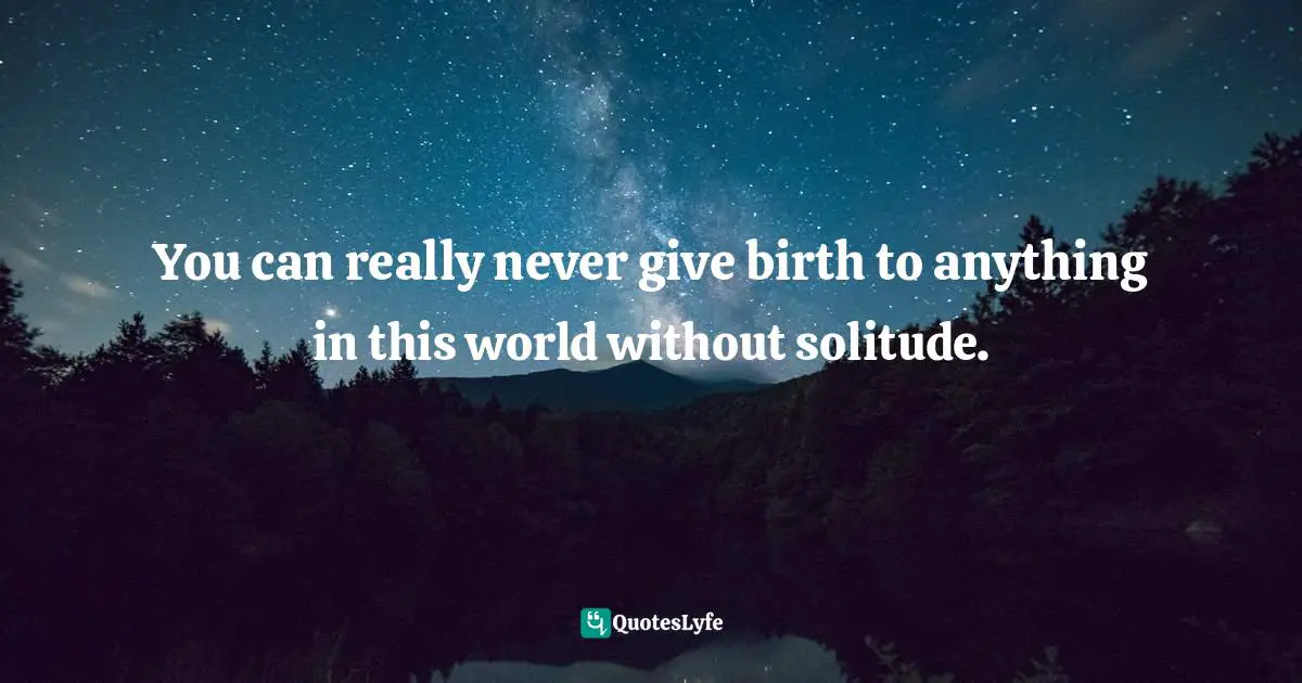You can really never give birth to anything in this world without solitude.