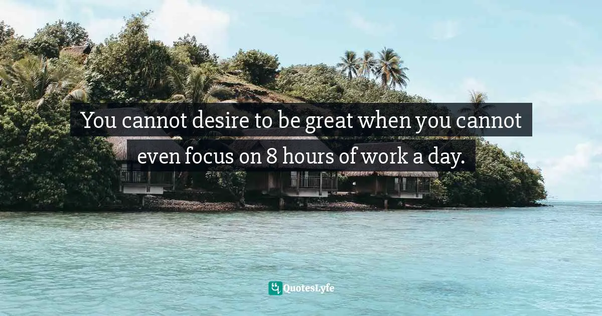 You cannot desire to be great when you cannot even focus on 8 hours of work a day.