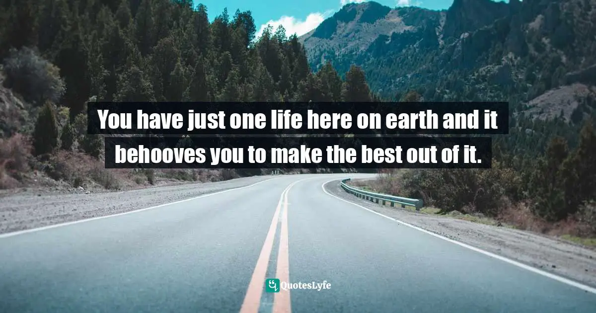 You have just one life here on earth and it behooves you to make the best out of it.