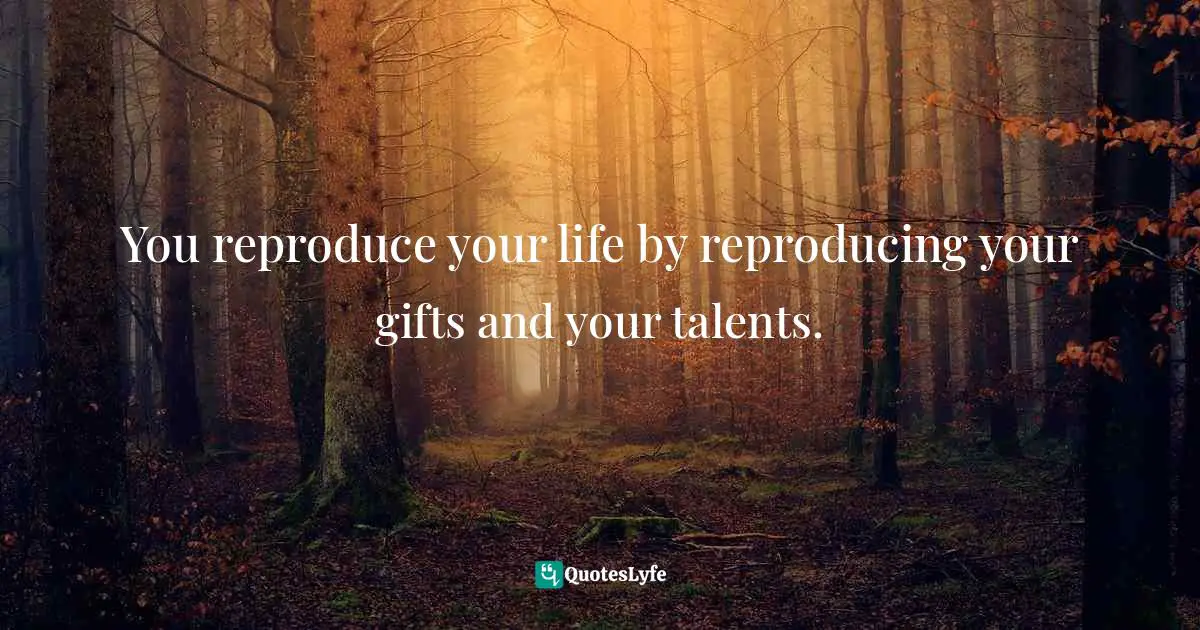 Reproducing Quotes: "You reproduce your life by reproducing your gifts and your talents."
