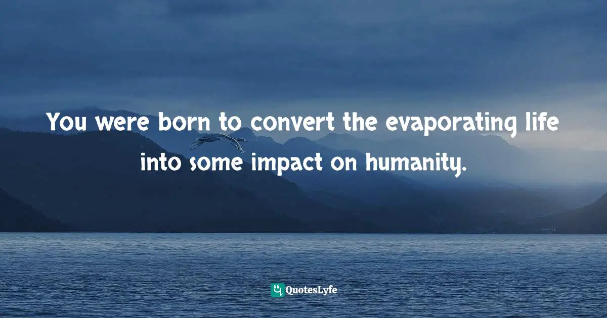 You were born to convert the evaporating life into some impact on humanity.