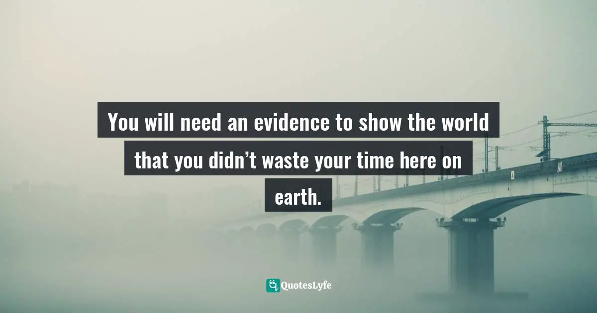 Time Wastage Quotes: "You will need an evidence to show the world that you didn’t waste your time here on earth."