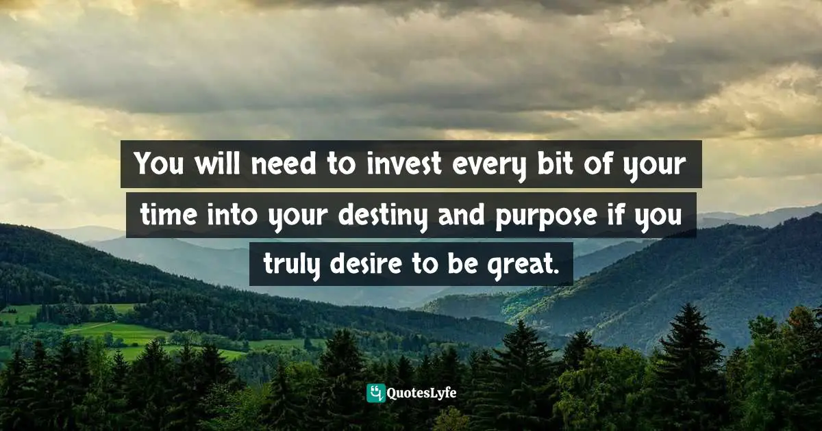 You will need to invest every bit of your time into your destiny and purpose if you truly desire to be great.